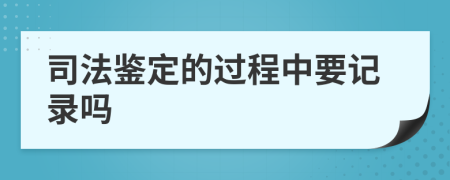 司法鉴定的过程中要记录吗