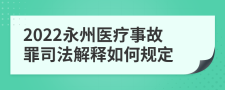 2022永州医疗事故罪司法解释如何规定