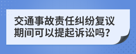 交通事故责任纠纷复议期间可以提起诉讼吗？