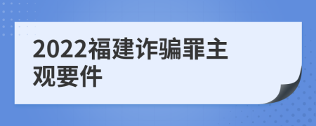 2022福建诈骗罪主观要件