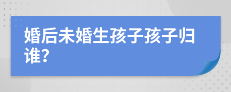 婚后未婚生孩子孩子归谁？