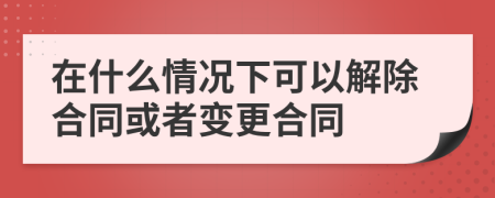 在什么情况下可以解除合同或者变更合同