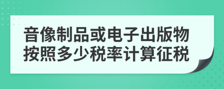 音像制品或电子出版物按照多少税率计算征税