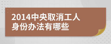 2014中央取消工人身份办法有哪些