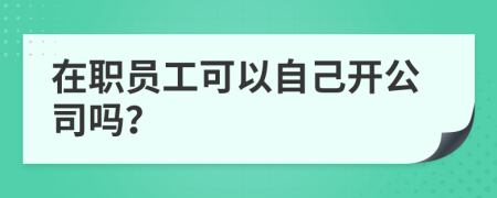 在职员工可以自己开公司吗？