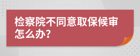 检察院不同意取保候审怎么办？