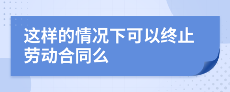 这样的情况下可以终止劳动合同么