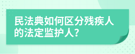 民法典如何区分残疾人的法定监护人？