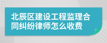 北辰区建设工程监理合同纠纷律师怎么收费