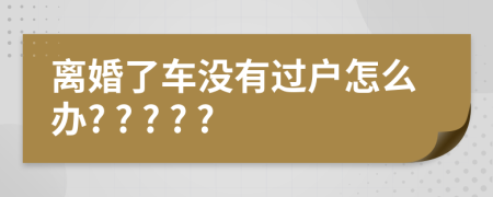 离婚了车没有过户怎么办? ? ? ? ?