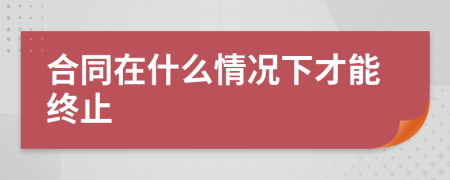 合同在什么情况下才能终止