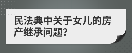 民法典中关于女儿的房产继承问题？