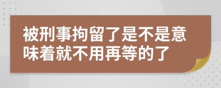 被刑事拘留了是不是意味着就不用再等的了