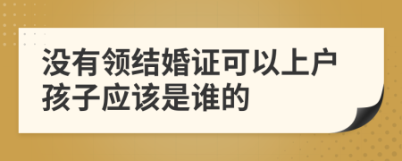 没有领结婚证可以上户孩子应该是谁的