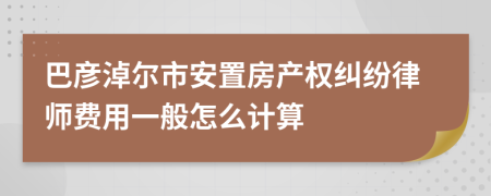 巴彦淖尔市安置房产权纠纷律师费用一般怎么计算