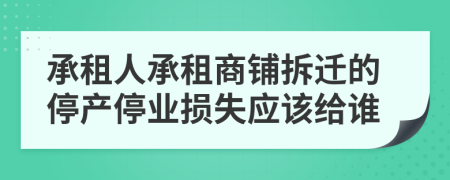 承租人承租商铺拆迁的停产停业损失应该给谁