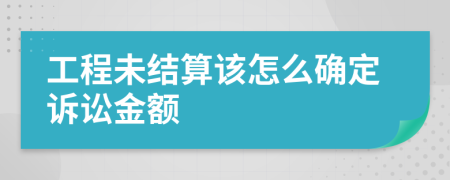 工程未结算该怎么确定诉讼金额