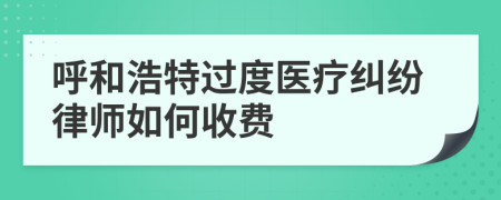 呼和浩特过度医疗纠纷律师如何收费