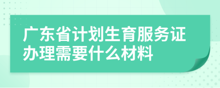 广东省计划生育服务证办理需要什么材料