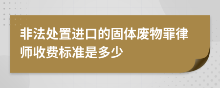 非法处置进口的固体废物罪律师收费标准是多少