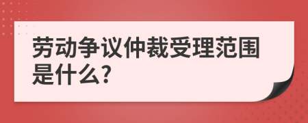 劳动争议仲裁受理范围是什么?