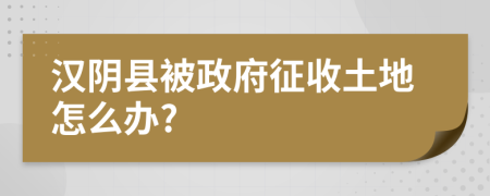 汉阴县被政府征收土地怎么办?