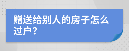 赠送给别人的房子怎么过户？