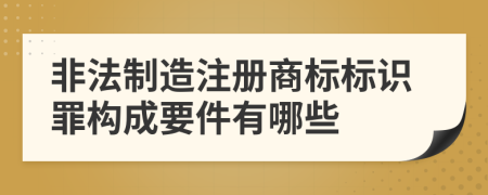 非法制造注册商标标识罪构成要件有哪些