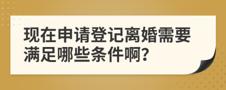 现在申请登记离婚需要满足哪些条件啊？