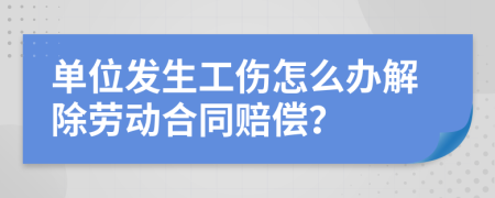 单位发生工伤怎么办解除劳动合同赔偿？