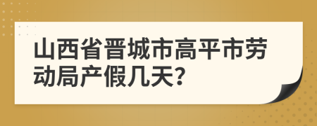 山西省晋城市高平市劳动局产假几天？