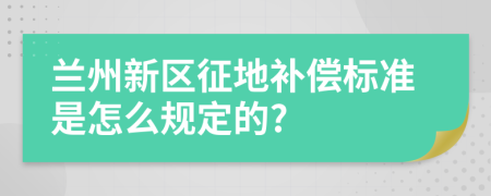 兰州新区征地补偿标准是怎么规定的?