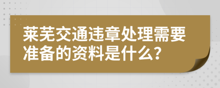 莱芜交通违章处理需要准备的资料是什么？