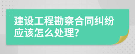 建设工程勘察合同纠纷应该怎么处理？