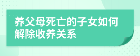 养父母死亡的子女如何解除收养关系