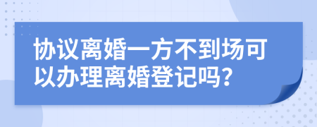 协议离婚一方不到场可以办理离婚登记吗？