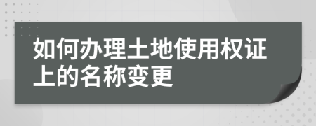 如何办理土地使用权证上的名称变更