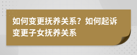 如何变更抚养关系？如何起诉变更子女抚养关系