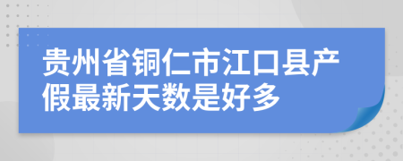 贵州省铜仁市江口县产假最新天数是好多