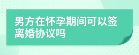 男方在怀孕期间可以签离婚协议吗