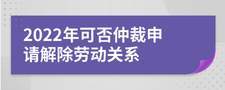 2022年可否仲裁申请解除劳动关系