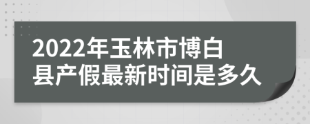 2022年玉林市博白县产假最新时间是多久