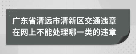 广东省清远市清新区交通违章在网上不能处理哪一类的违章