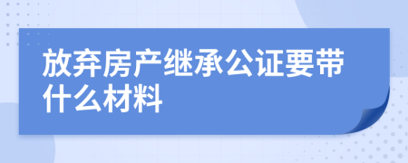 放弃房产继承公证要带什么材料