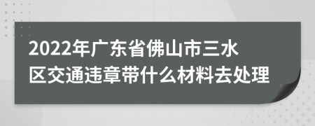 2022年广东省佛山市三水区交通违章带什么材料去处理