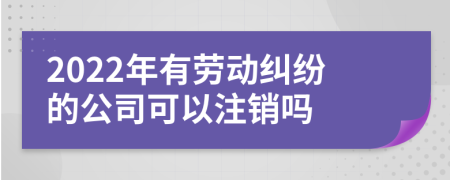 2022年有劳动纠纷的公司可以注销吗