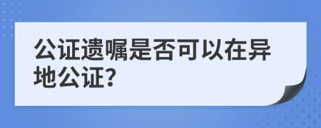 公证遗嘱是否可以在异地公证？