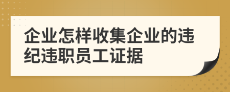 企业怎样收集企业的违纪违职员工证据