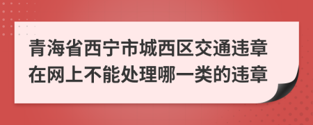 青海省西宁市城西区交通违章在网上不能处理哪一类的违章