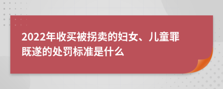 2022年收买被拐卖的妇女、儿童罪既遂的处罚标准是什么